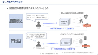 © 2024 DATUM STUDIO Co. Ltd. 9
データカタログとは？
• 図書館の蔵書検索システムみたいなもの
図書館における
蔵書管理システム
組織における
データカタログ
〜〜について調べたいから
〇〇についての資料を読みたい
〜〜について分析したいから
〇〇のデータを使用したい
蔵書管理
システム
データカタログ
どのような資料がどこにあるかを管理
どのようなデータがどこにあるかを管理
禁帯出
個人情報
市民
データサイエンティスト
データの利用制限についても管理する
資料の利用制限についても管理する
※ データカタログ自体がアクセス制限をするわけではない
 