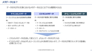 © 2024 DATUM STUDIO Co. Ltd. 10
メタデータとは？
データカタログの文脈におけるメタデータは主に以下の3種類からなる
テクニカルメタデータ ビジネスメタデータ オペレーショナルメタデータ
ソースシステムにおける技術的な情報
例:
• DBのテーブル名・カラム名・データ型
• BIツールのダッシュボード名
• データリネージ
データの内容や業務に関する情報
例:
• テーブル・カラムなどの説明
• データ品質の規則と測定結果
• データオーナー
• データのプライバシーレベルなどの分類
データの処理に関する情報
例:
• クエリのログと頻度、実行時間など
• バッチプログラムの実行ログ
• これらのメタデータを包括して扱うことで、よりよいデータカタログになる
• ビジネスメタデータは必ずしもソースシステムから取得できないので、データカタログ側での人手での整備も
必要になってくる
 
