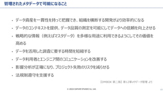 © 2024 DATUM STUDIO Co. Ltd. 13
管理されたメタデータで可能になること
• データ資産を一貫性を持って把握でき、組織を横断する開発がより効率的になる
• データのコンテキストを提供、データ品質の測定を可能にしてデータへの信頼を向上させる
• 戦略的な情報（例えばマスタデータ）を多様な用途に利用できるようにしてその価値を
高める
• データを活用した調査に要する時間を短縮する
• データ利用者とエンジニア間のコミュニケーションを改善する
• 影響分析が正確になり、プロジェクト失敗のリスクを減らせる
• 法規制遵守を支援する
【DMBOK 第二版】 第12章メタデータ管理 より
 