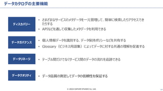 © 2024 DATUM STUDIO Co. Ltd. 14
データカタログの主要機能
• さまざまなサービスのメタデータを一元管理して、簡単に検索したりアクセスでき
たりする
• APIなどを通して収集したメタデータを利用できる
• テーブル間だけでなくサービス間のデータの流れを追跡できる
• 個人情報データを識別する、データ保持ポリシーなどを共有する
• Glossary（ビジネス用語集）によってデータに対する共通の理解を促進する
ディスカバリー
データリネージ
データガバナンス
データクオリティ • データ品質の測定してデータの信頼性を保証する
 