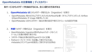 © 2024 DATUM STUDIO Co. Ltd. 20
OpenMetadata の主要機能 | ディスカバリー
各サービスからメタデータを抽出するには、主に2通りの方法がある
1. OpenMetadata UI からメタデータ取り込み（Ingestion）を実行
• OpenMetadata 用のカスタムプラグインを入れたAirflowが必要（すでにプラグインが入った Airflow
はOpenMetadata が image を配布している）
• OpenMetadata UIからコネクター・抽出対象の設定や実行スケジュールの設定が可能
source:
type: snowflake
serviceName: <service name>
serviceConnection:
config:
type: Snowflake
username: <username>
password: <password>
warehouse: <warehouse>
account: <account>
# database: <database>
includeTransientTables: false
clientSessionKeepAlive: false
...
sourceConfig:
config:
type: DatabaseMetadata
markDeletedTables: true
includeTables: true
includeViews: true
...
# databaseFilterPattern:
# includes:
# - database1
# - database2
# excludes:
2. 外部でメタデータ取り込み（Ingestion）を実行
• OpenMetadata Ingestion用のPythonパッケージをインス
トールして任意の環境で実行する
• コネクターや抽出対象の設定をyamlファイルに記載
• Pythonコードにワークフローを記載して実行する方法と、
metadataコマンドでyamlを指定して実行する方法がある
yaml のイメージ
 