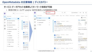 © 2024 DATUM STUDIO Co. Ltd. 21
OpenMetadata の主要機能 | ディスカバリー
サービス・データアセットを横断してキーワード検索が可能
• 検索対象フィールドや and/or 条件を指定した詳細検索も可能
 