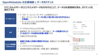 © 2024 DATUM STUDIO Co. Ltd. 22
OpenMetadata の主要機能 | データガバナンス
テクニカルメタデータにビジネスメタデータを付与することで、データの共通理解を深め、ガバナンスを
強化できる
• データオーナーとしてユーザーやチームを登録することで
• 他ユーザーにとっては、データに関して誰に問い合わせをすればよい
か明確に
• オーナーにとっては、自分の所有するデータアセットに絞ってメタデー
タの変更などを確認
タグ
ビジネス用語集
(Glossary)
データオーナー
• データアセットやカラムに付与可能
• 重要度や PII などのタグでデータを分類して、データ保護やセキュリ
ティの点でデータの適切な管理に使用できる
• 任意のタグを作成可能
• 組織で共通した用語の理解をするため、組織のビジネス語彙を定義
したもの
• データにセマンティクスを追加する
• 用語間の関係も定義可能（同義・親子・連想関係）
 