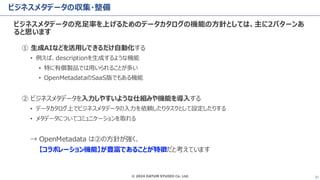 © 2024 DATUM STUDIO Co. Ltd. 31
ビジネスメタデータの収集・整備
ビジネスメタデータの充足率を上げるためのデータカタログの機能の方針としては、主に2パターンあ
ると思います
① 生成AIなどを活用しできるだけ自動化する
• 例えば、descriptionを生成するような機能
• 特に有償製品では用いられることが多い
• OpenMetadataのSaaS版でもある機能
② ビジネスメタデータを入力しやすいような仕組みや機能を導入する
• データカタログ上でビジネスメタデータの入力を依頼したりタスクとして設定したりする
• メタデータについてコミュニケーションを取れる
→ OpenMetadata は②の方針が強く、
【コラボレーション機能】が豊富であることが特徴だと考えています
 