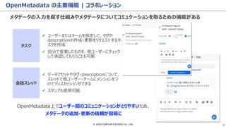 © 2024 DATUM STUDIO Co. Ltd. 32
OpenMetadata の主要機能 | コラボレーション
メタデータの入力を促す仕組みやメタデータについてコミュケーションを取るための機能がある
✓ ユーザーまたはチームを指定して、タグや
descriptionの作成・更新をリクエストするタ
スクを作成
✓ 自分で変更したものを、他ユーザーにチェック
して承認してもらうことも可能
タスク
会話スレッド
✓ データアセットやタグ・descriptionについて、
スレッドで他ユーザー・チームにメンションをつ
けてディスカッションができる
✓ スタンプも使用可能
OpenMetadata上でユーザー間のコミュニケーションがとりやすいため、
メタデータの追加・更新の依頼が容易に
 