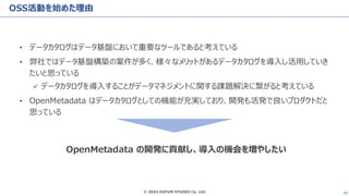 © 2024 DATUM STUDIO Co. Ltd. 43
OSS活動を始めた理由
• データカタログはデータ基盤において重要なツールであると考えている
• 弊社ではデータ基盤構築の案件が多く、様々なメリットがあるデータカタログを導入し活用していき
たいと思っている
✓ データカタログを導入することがデータマネジメントに関する課題解決に繋がると考えている
• OpenMetadata はデータカタログとしての機能が充実しており、開発も活発で良いプロダクトだと
思っている
OpenMetadata の開発に貢献し、導入の機会を増やしたい
 