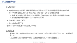 © 2024 DATUM STUDIO Co. Ltd. 44
OSS活動の内容
やってきたこと
• OpenMetadata を導入・機能検証する中で発見したバグの報告や改善要望のIssueの作成
• クライアントが必要としているが OpenMetadata では不足している機能の開発
✓ 必ずしもコネクター対象サービスの検証環境を OpenMetadata 開発主体側で持っていない
✓ 弊社側で動作確認できるものはできるだけ対応する
• 未解決の Issue の対応
• ドキュメントの修正PR
ちゅらデータの中垣さんも一緒に活動しています
よかったこと
• 開発をする中で OpenMetadata のアーキテクチャやメタデータ抽出・処理方法について、より理解が
深まった
• IssueやPRを見るので対応中やリリース予定の機能について早めに把握できる
 