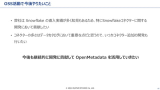 © 2024 DATUM STUDIO Co. Ltd. 45
OSS活動で今後やりたいこと
• 弊社は Snowflake の導入実績が多く知見もあるため、特にSnowflakeコネクターに関する
開発において貢献したい
• コネクターの多さはデータカタログにおいて重要な点だと思うので、いつかコネクター追加の開発も
行いたい
今後も継続的に開発に貢献して OpenMetadata を活用していきたい
 