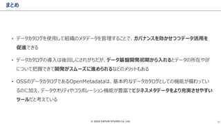 © 2024 DATUM STUDIO Co. Ltd. 47
まとめ
• データカタログを使用して組織のメタデータを管理することで、ガバナンスを効かせつつデータ活用を
促進できる
• データカタログの導入は後回しにされがちだが、データ基盤開発初期から入れるとデータの所在やIF
について把握できて開発がスムーズに進められるなどのメリットもある
• OSSのデータカタログであるOpenMetadataは、基本的なデータカタログとしての機能が備わってい
るのに加え、データクオリティやコラボレーション機能が豊富でビジネスメタデータをより充実させやすい
ツールだと考えている
 