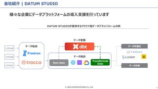 © 2024 DATUM STUDIO Co. Ltd. 4
会社紹介 | DATUM STUDIO
様々な企業にデータプラットフォームの導入支援を行っています
システムA
システムB
システムC
データ転送
Raw Data
Transformed
Data
データ統合
データ変換
データ可視化
データ分析
DATUM STUDIOが提供するクラウド型データプラットフォームの例
 
