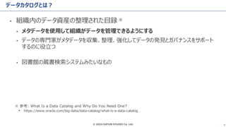 © 2024 DATUM STUDIO Co. Ltd. 6
データカタログとは？
• 組織内のデータ資産の整理された目録 ※
• メタデータを使用して組織がデータを管理できるようにする
• データの専門家がメタデータを収集、整理、強化してデータの発見とガバナンスをサポート
するのに役立つ
• 図書館の蔵書検索システムみたいなもの
※ 参考: What Is a Data Catalog and Why Do You Need One?
• https://www.oracle.com/big-data/data-catalog/what-is-a-data-catalog
 