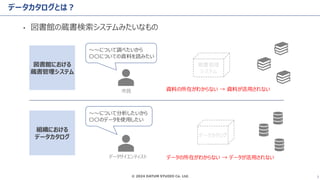 © 2024 DATUM STUDIO Co. Ltd. 7
データカタログとは？
• 図書館の蔵書検索システムみたいなもの
図書館における
蔵書管理システム
組織における
データカタログ
蔵書管理
システム
データカタログ
〜〜について調べたいから
〇〇についての資料を読みたい
〜〜について分析したいから
〇〇のデータを使用したい
資料の所在がわからない → 資料が活用されない
データの所在がわからない → データが活用されない
市民
データサイエンティスト
 