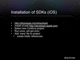 Installation of SDKs (iOS)

     http://phonegap.com/download
     Install xCode http://developer.apple.com
     Select new Cordova project
     Run once, will get error
     Add ‘www’ file to project
        create folder references




                                                 @kgutteridge
 