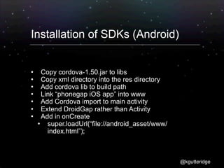 Installation of SDKs (Android)


     Copy cordova-1.50.jar to libs
     Copy xml directory into the res directory
     Add cordova lib to build path
     Link “phonegap iOS app” into www
     Add Cordova import to main activity
     Extend DroidGap rather than Activity
     Add in onCreate
       super.loadUrl(“file://android_asset/www/
        index.html”);



                                                   @kgutteridge
 