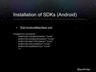 Installation of SDKs (Android)

     Edit AndroidManifest.xml

<supports-screens
    android:largeScreens="true"
    android:normalScreens="true"
    android:smallScreens="true"
    android:resizeable="true"
    android:anyDensity="true"
    />




                                   @kgutteridge
 