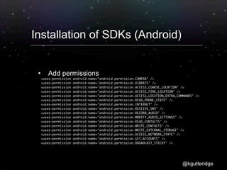Installation of SDKs (Android)


          Add permissions
        <uses-permission   android:name="android.permission.CAMERA" />
	       <uses-permission   android:name="android.permission.VIBRATE" />
	       <uses-permission   android:name="android.permission.ACCESS_COARSE_LOCATION" />
	       <uses-permission   android:name="android.permission.ACCESS_FINE_LOCATION" />
	       <uses-permission   android:name="android.permission.ACCESS_LOCATION_EXTRA_COMMANDS" />
	       <uses-permission   android:name="android.permission.READ_PHONE_STATE" />
	       <uses-permission   android:name="android.permission.INTERNET" />
	       <uses-permission   android:name="android.permission.RECEIVE_SMS" />
	       <uses-permission   android:name="android.permission.RECORD_AUDIO" />
	       <uses-permission   android:name="android.permission.MODIFY_AUDIO_SETTINGS" />
	       <uses-permission   android:name="android.permission.READ_CONTACTS" />
	       <uses-permission   android:name="android.permission.WRITE_CONTACTS" />
	       <uses-permission   android:name="android.permission.WRITE_EXTERNAL_STORAGE" />
	       <uses-permission   android:name="android.permission.ACCESS_NETWORK_STATE" />
	       <uses-permission   android:name="android.permission.GET_ACCOUNTS" />
	       <uses-permission   android:name="android.permission.BROADCAST_STICKY" />




                                                                                     @kgutteridge
 