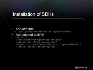 Installation of SDKs

       Add attribute
         configChanges="orientation|keyboardHidden"
       Add second activity
       <activity
        android:name="com.phonegap.DroidGap"
        android:label="@string/app_name"
        android:configChanges="orientation|keyboardHidden">
        <intent-filter></intent-filter>
</activity>




                                                       @kgutteridge
 