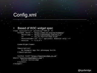 Config.xml

   Based of W3C widget spec
<?xml version="1.0" encoding="UTF-8" ?>
    <widget xmlns = "http://www.w3.org/ns/widgets"
        xmlns:gap = "http://phonegap.com/ns/1.0"
        id        = "uk.co.kgutteridge.bigm"
        versionCode="10" <!-- optional: Android only -->
        version   = "1.0.0">

    <name>Bigm</name>

    <description>
        An example app for phonegap build.
    </description>

    <author href="http://kgutteridge.co.uk"
email="kgutteridge@gmail.com">
        Kieran Gutteridge
    </author>
</widget>


                                                           @kgutteridge
 