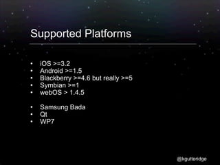 Supported Platforms

   iOS >=3.2
   Android >=1.5
   Blackberry >=4.6 but really >=5
   Symbian >=1
   webOS > 1.4.5

   Samsung Bada
   Qt
   WP7




                                      @kgutteridge
 