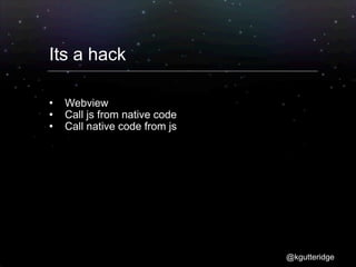 Its a hack

   Webview
   Call js from native code
   Call native code from js




                               @kgutteridge
 