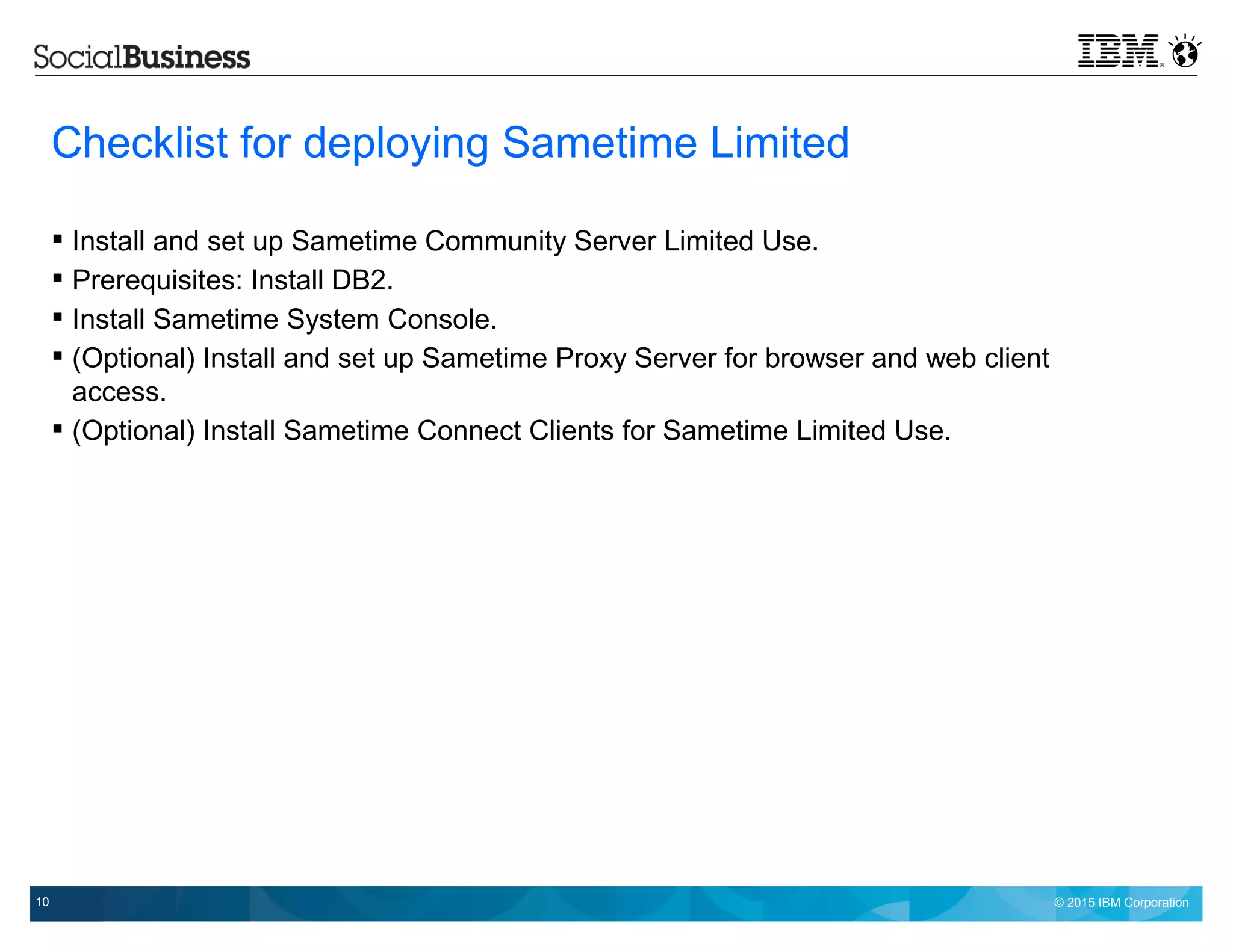© 2015 IBM Corporation10
Checklist for deploying Sametime Limited
 Install and set up Sametime Community Server Limited Use.
 Prerequisites: Install DB2.
 Install Sametime System Console.
 (Optional) Install and set up Sametime Proxy Server for browser and web client
access.
 (Optional) Install Sametime Connect Clients for Sametime Limited Use.
 