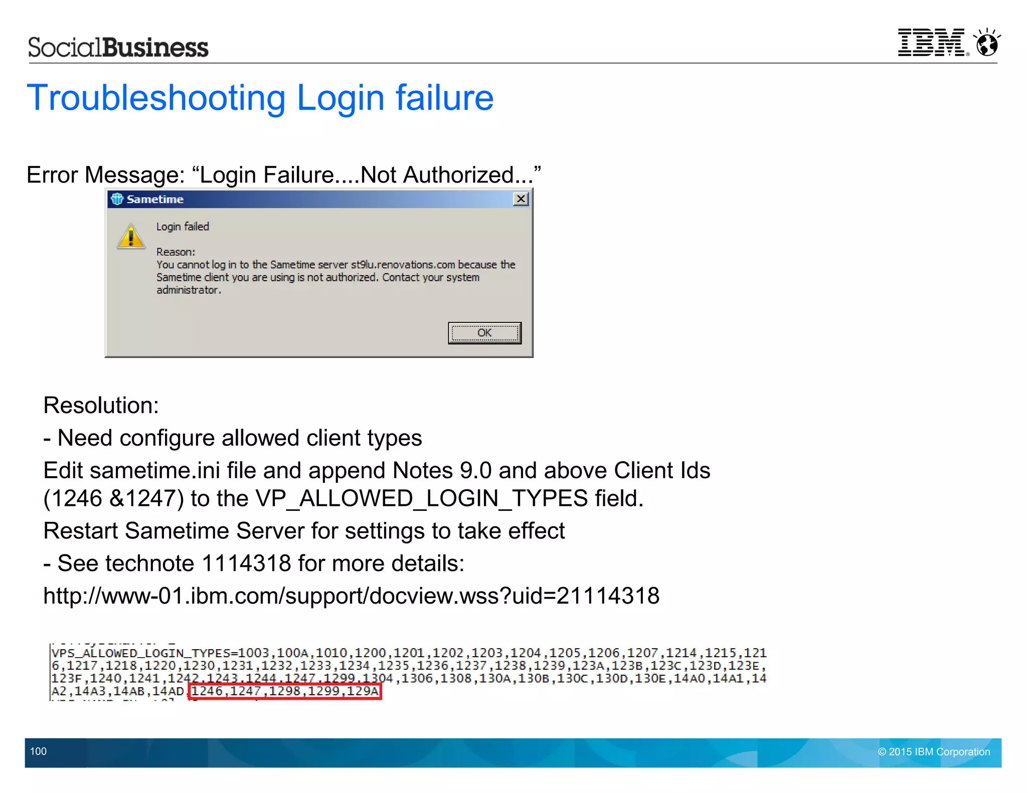 © 2015 IBM Corporation100
Troubleshooting Login failure
Error Message: “Login Failure....Not Authorized...”
Resolution:
- Need configure allowed client types
Edit sametime.ini file and append Notes 9.0 and above Client Ids
(1246 &1247) to the VP_ALLOWED_LOGIN_TYPES field.
Restart Sametime Server for settings to take effect
- See technote 1114318 for more details:
http://www-01.ibm.com/support/docview.wss?uid=21114318
 
