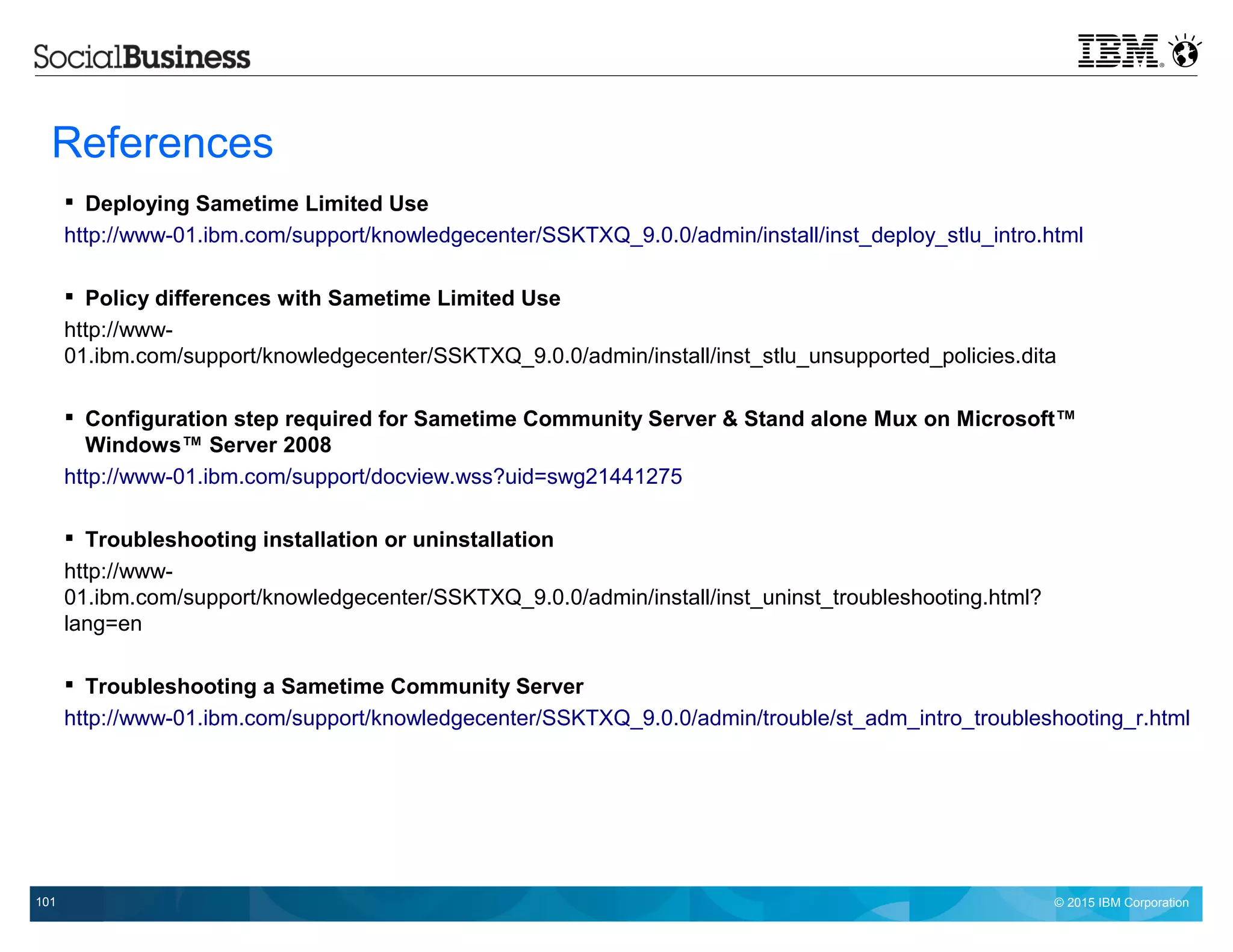 © 2015 IBM Corporation101
References
 Deploying Sametime Limited Use
http://www-01.ibm.com/support/knowledgecenter/SSKTXQ_9.0.0/admin/install/inst_deploy_stlu_intro.html
 Policy differences with Sametime Limited Use
http://www-
01.ibm.com/support/knowledgecenter/SSKTXQ_9.0.0/admin/install/inst_stlu_unsupported_policies.dita
 Configuration step required for Sametime Community Server & Stand alone Mux on Microsoft™
Windows™ Server 2008
http://www-01.ibm.com/support/docview.wss?uid=swg21441275
 Troubleshooting installation or uninstallation
http://www-
01.ibm.com/support/knowledgecenter/SSKTXQ_9.0.0/admin/install/inst_uninst_troubleshooting.html?
lang=en
 Troubleshooting a Sametime Community Server
http://www-01.ibm.com/support/knowledgecenter/SSKTXQ_9.0.0/admin/trouble/st_adm_intro_troubleshooting_r.html
 