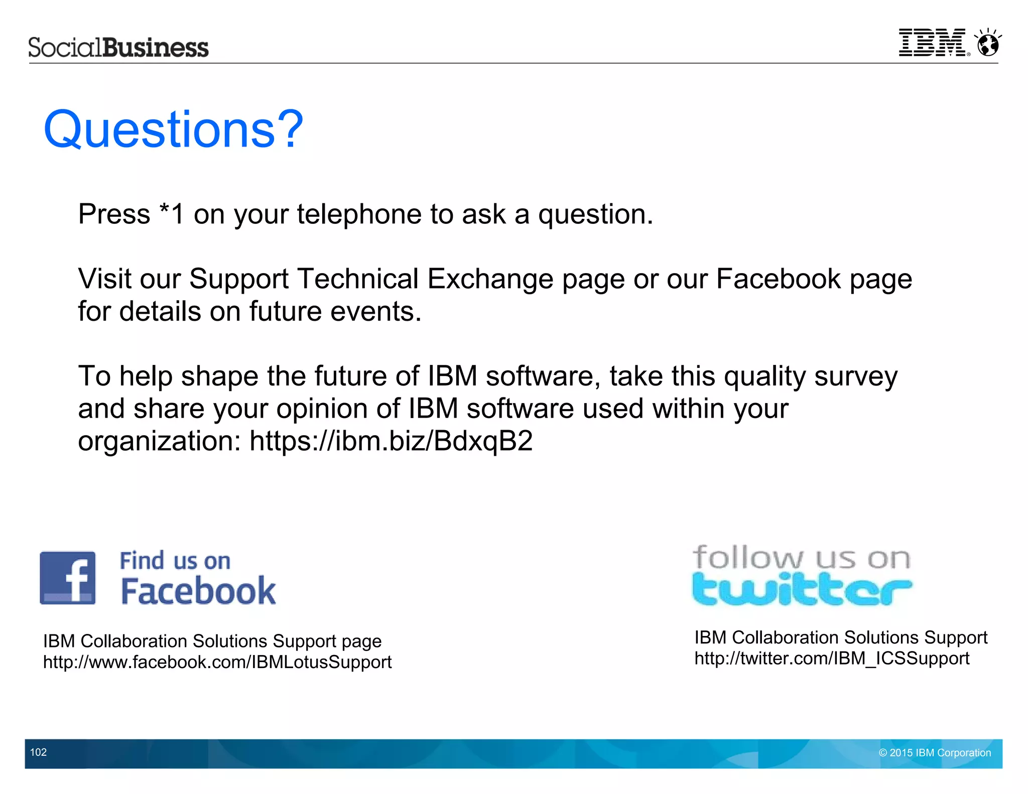 © 2015 IBM Corporation102
Questions?
Press *1 on your telephone to ask a question.
Visit our Support Technical Exchange page or our Facebook page
for details on future events.
To help shape the future of IBM software, take this quality survey
and share your opinion of IBM software used within your
organization: https://ibm.biz/BdxqB2
IBM Collaboration Solutions Support page
http://www.facebook.com/IBMLotusSupport
IBM Collaboration Solutions Support
http://twitter.com/IBM_ICSSupport
 