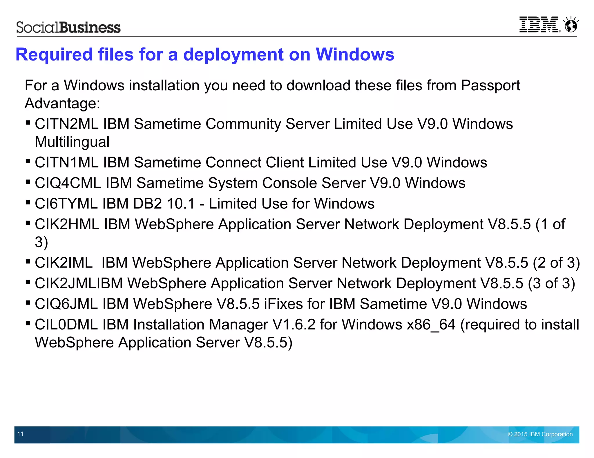 © 2015 IBM Corporation11
Required files for a deployment on Windows
For a Windows installation you need to download these files from Passport
Advantage:
 CITN2ML IBM Sametime Community Server Limited Use V9.0 Windows
Multilingual
 CITN1ML IBM Sametime Connect Client Limited Use V9.0 Windows
 CIQ4CML IBM Sametime System Console Server V9.0 Windows
 CI6TYML IBM DB2 10.1 - Limited Use for Windows
 CIK2HML IBM WebSphere Application Server Network Deployment V8.5.5 (1 of
3)
 CIK2IML IBM WebSphere Application Server Network Deployment V8.5.5 (2 of 3)
 CIK2JMLIBM WebSphere Application Server Network Deployment V8.5.5 (3 of 3)
 CIQ6JML IBM WebSphere V8.5.5 iFixes for IBM Sametime V9.0 Windows
 CIL0DML IBM Installation Manager V1.6.2 for Windows x86_64 (required to install
WebSphere Application Server V8.5.5)
 