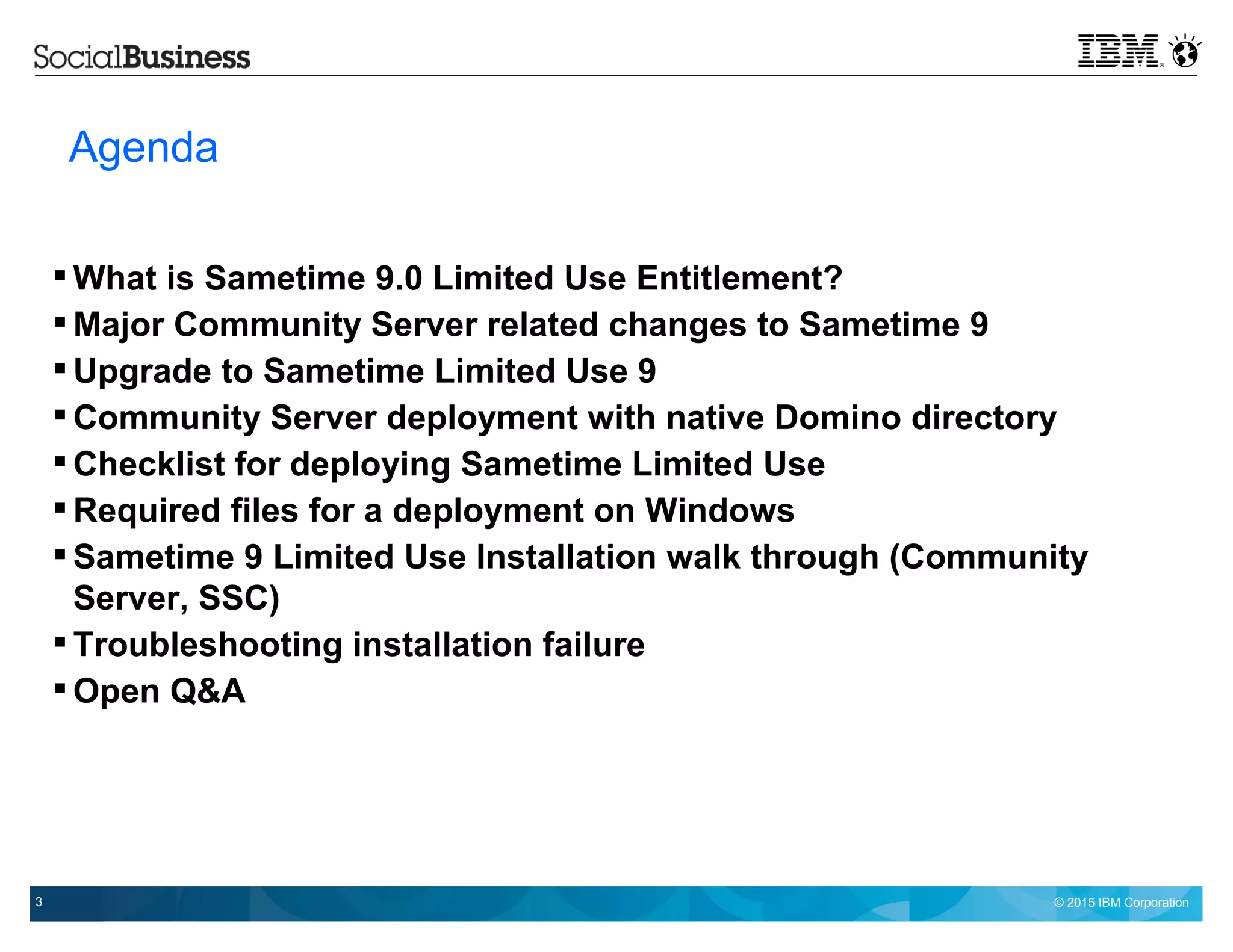 © 2015 IBM Corporation3
IBM Presentation Template Full Version
Agenda
 What is Sametime 9.0 Limited Use Entitlement?
 Major Community Server related changes to Sametime 9
 Upgrade to Sametime Limited Use 9
 Community Server deployment with native Domino directory
 Checklist for deploying Sametime Limited Use
 Required files for a deployment on Windows
 Sametime 9 Limited Use Installation walk through (Community
Server, SSC)
 Troubleshooting installation failure
 Open Q&A
 