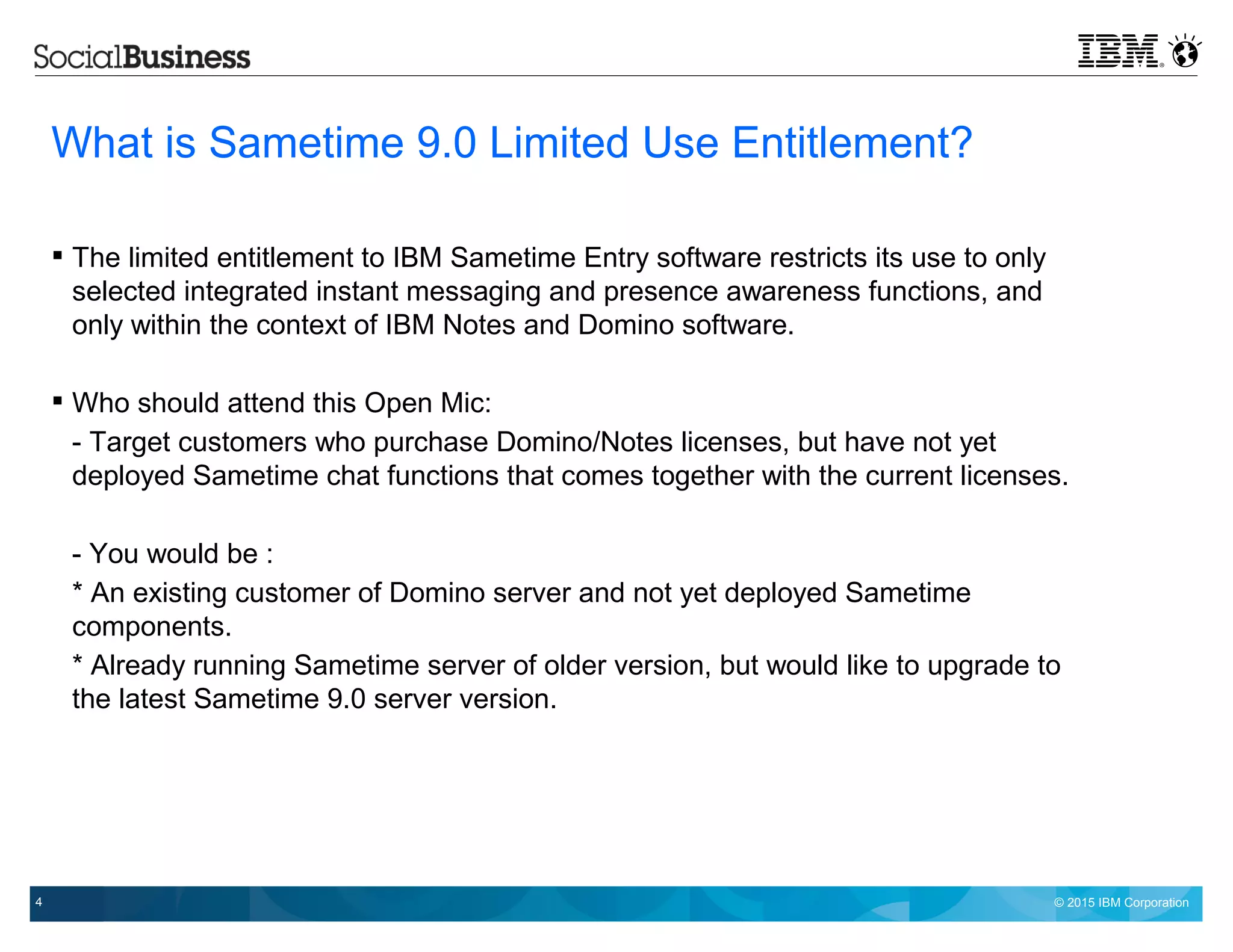 © 2015 IBM Corporation4
What is Sametime 9.0 Limited Use Entitlement?
 The limited entitlement to IBM Sametime Entry software restricts its use to only
selected integrated instant messaging and presence awareness functions, and
only within the context of IBM Notes and Domino software.
 Who should attend this Open Mic:
- Target customers who purchase Domino/Notes licenses, but have not yet
deployed Sametime chat functions that comes together with the current licenses.
- You would be :
* An existing customer of Domino server and not yet deployed Sametime
components.
* Already running Sametime server of older version, but would like to upgrade to
the latest Sametime 9.0 server version.
 
