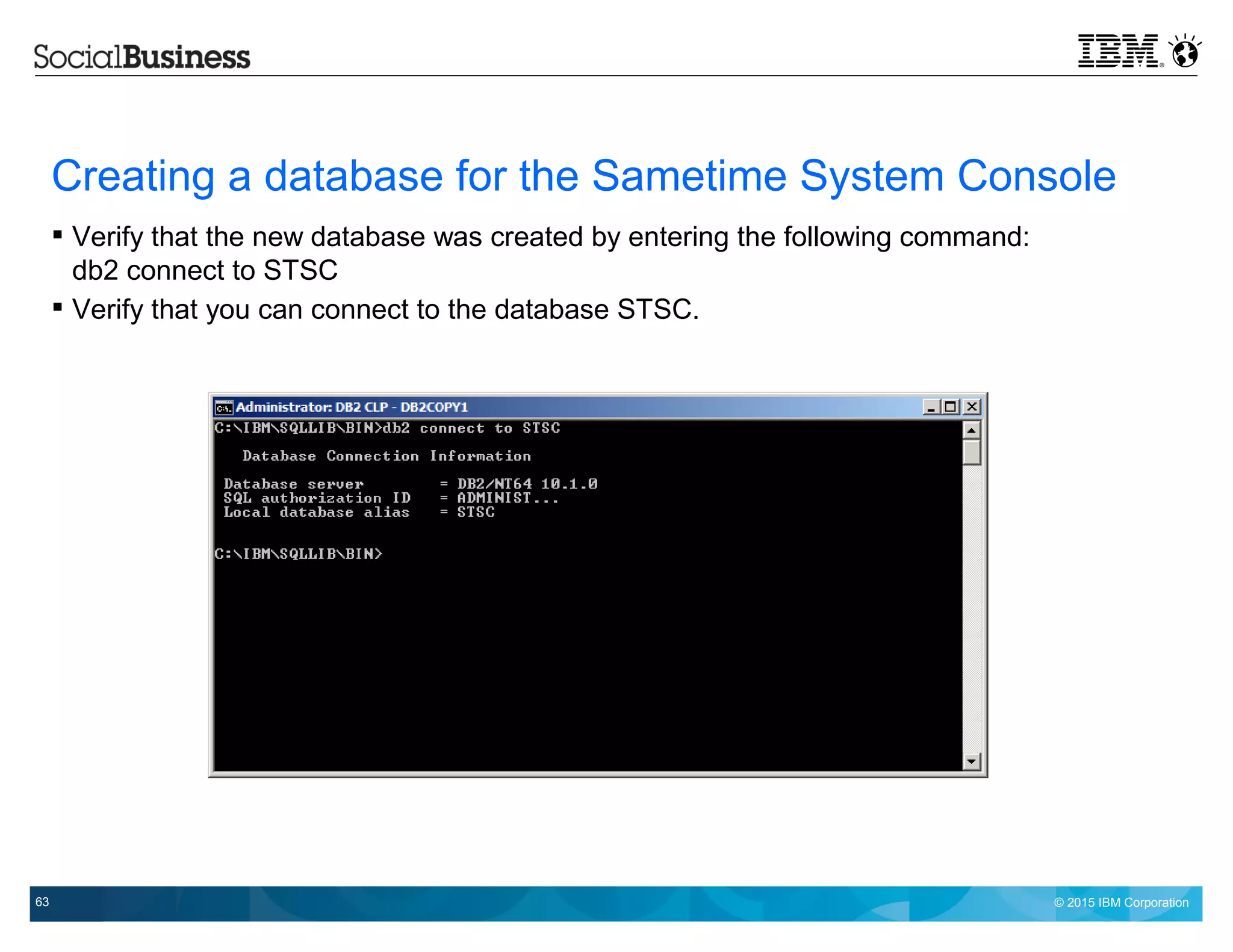 © 2015 IBM Corporation63
Creating a database for the Sametime System Console
 Verify that the new database was created by entering the following command:
db2 connect to STSC
 Verify that you can connect to the database STSC.
 