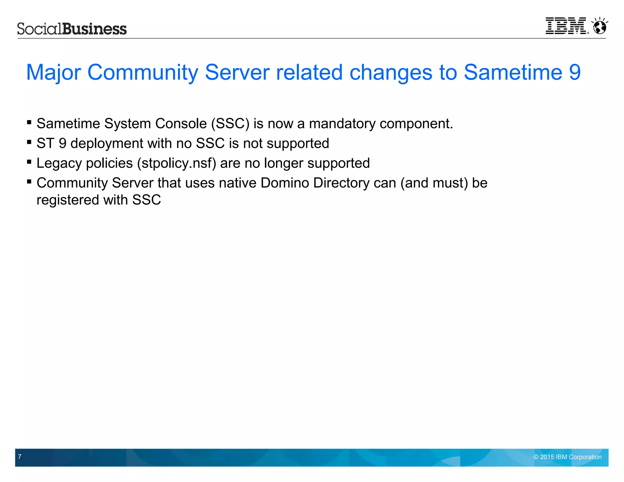 © 2015 IBM Corporation7
Major Community Server related changes to Sametime 9
 Sametime System Console (SSC) is now a mandatory component.
 ST 9 deployment with no SSC is not supported
 Legacy policies (stpolicy.nsf) are no longer supported
 Community Server that uses native Domino Directory can (and must) be
registered with SSC
 