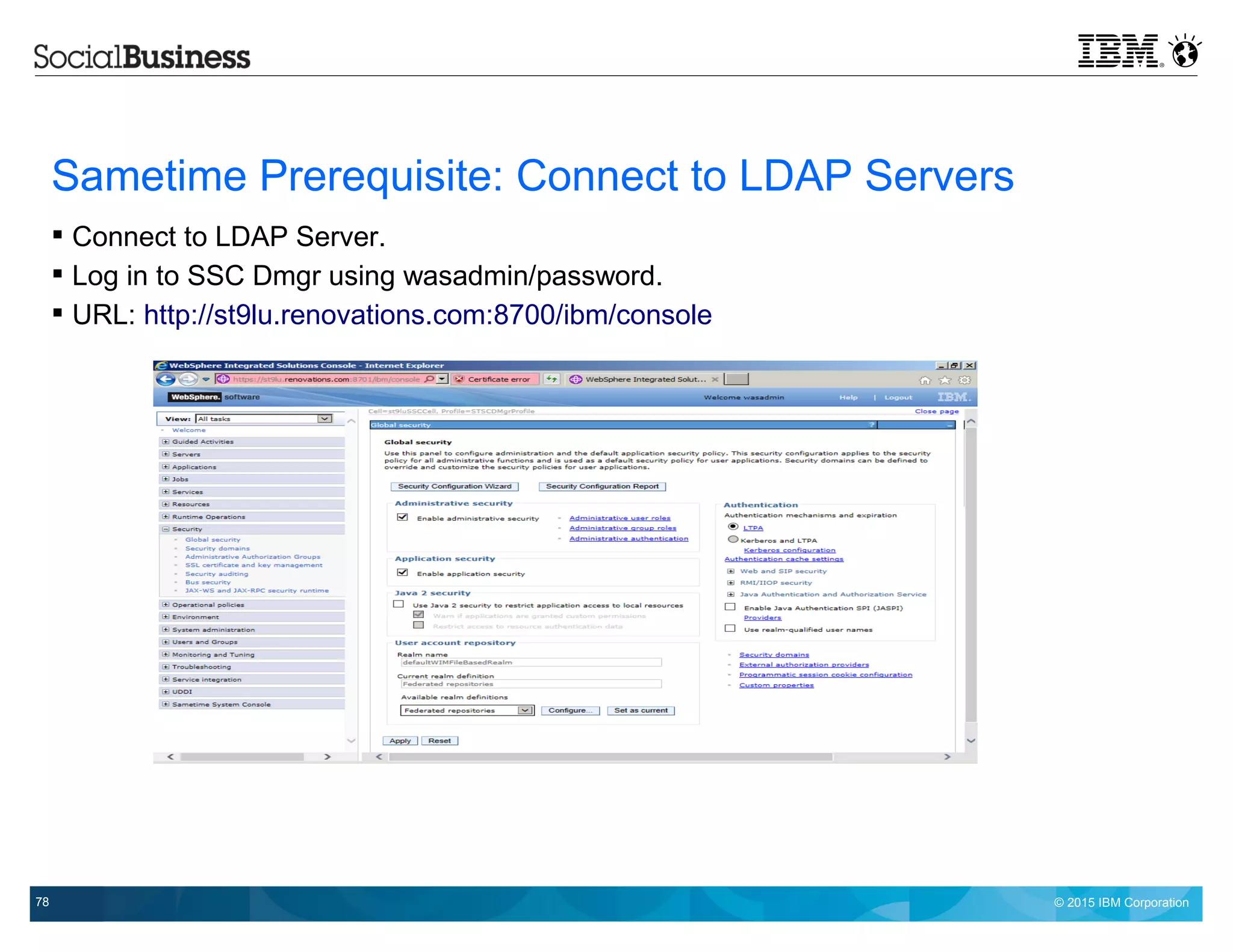 © 2015 IBM Corporation78
Sametime Prerequisite: Connect to LDAP Servers
 Connect to LDAP Server.
 Log in to SSC Dmgr using wasadmin/password.
 URL: http://st9lu.renovations.com:8700/ibm/console
 