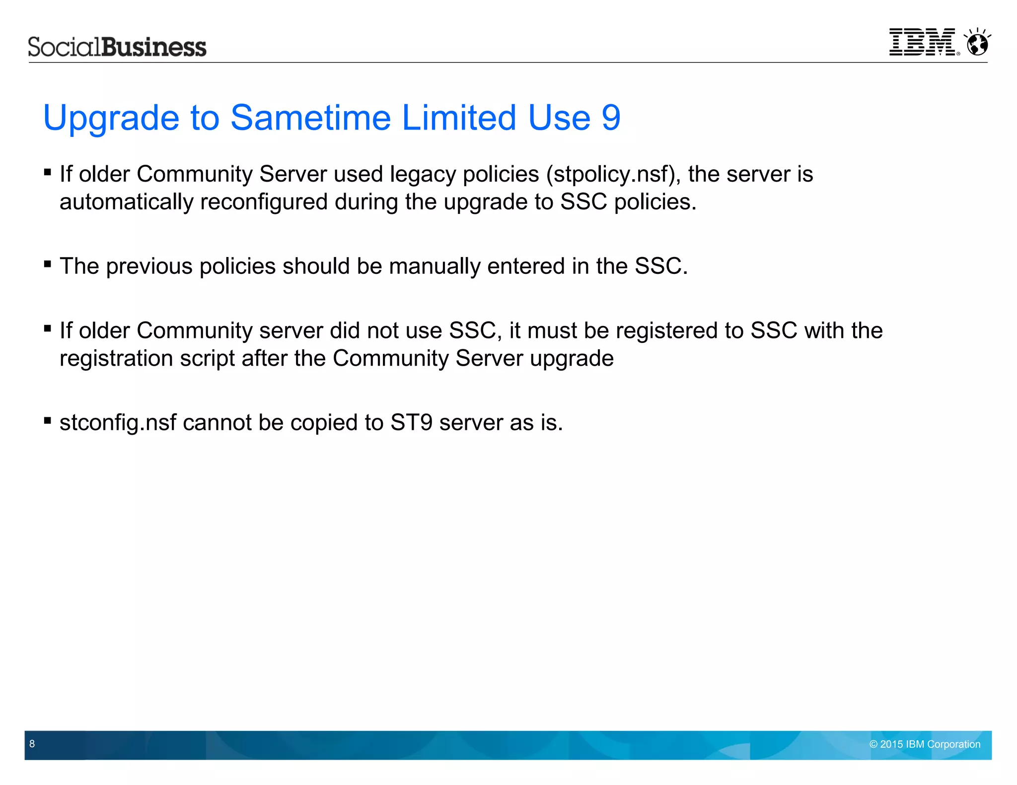 © 2015 IBM Corporation8
Upgrade to Sametime Limited Use 9
 If older Community Server used legacy policies (stpolicy.nsf), the server is
automatically reconfigured during the upgrade to SSC policies.
 The previous policies should be manually entered in the SSC.
 If older Community server did not use SSC, it must be registered to SSC with the
registration script after the Community Server upgrade
 stconfig.nsf cannot be copied to ST9 server as is.
 