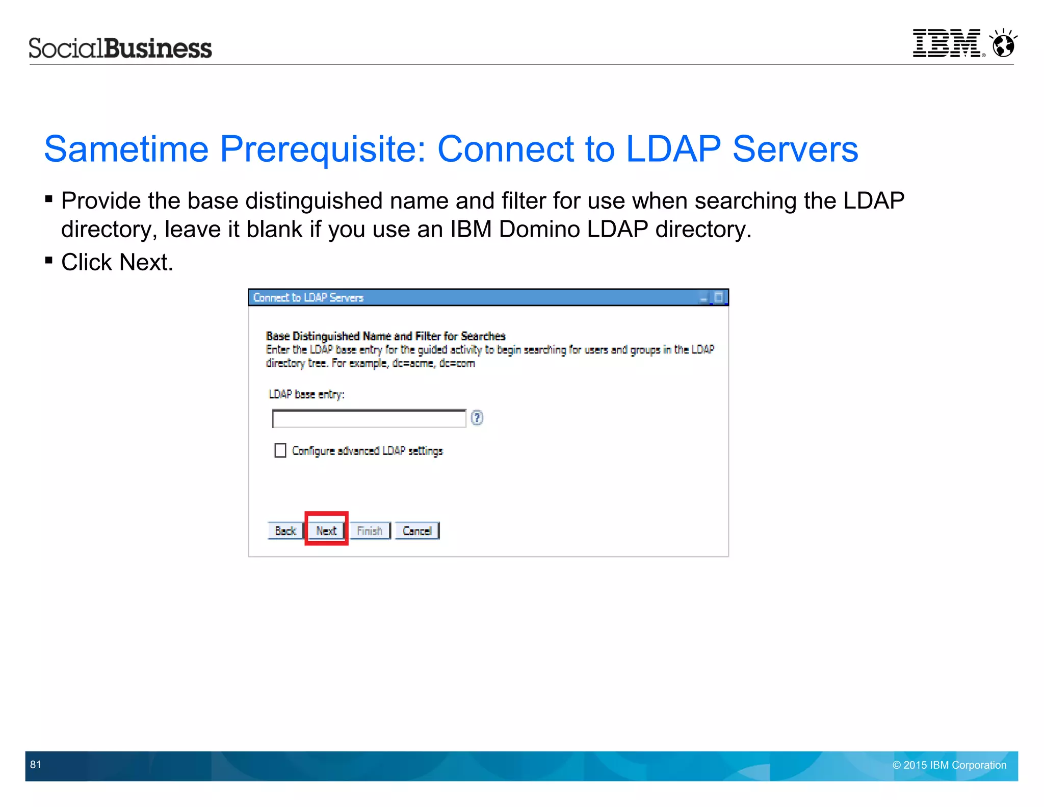 © 2015 IBM Corporation81
Sametime Prerequisite: Connect to LDAP Servers
 Provide the base distinguished name and filter for use when searching the LDAP
directory, leave it blank if you use an IBM Domino LDAP directory.
 Click Next.
 