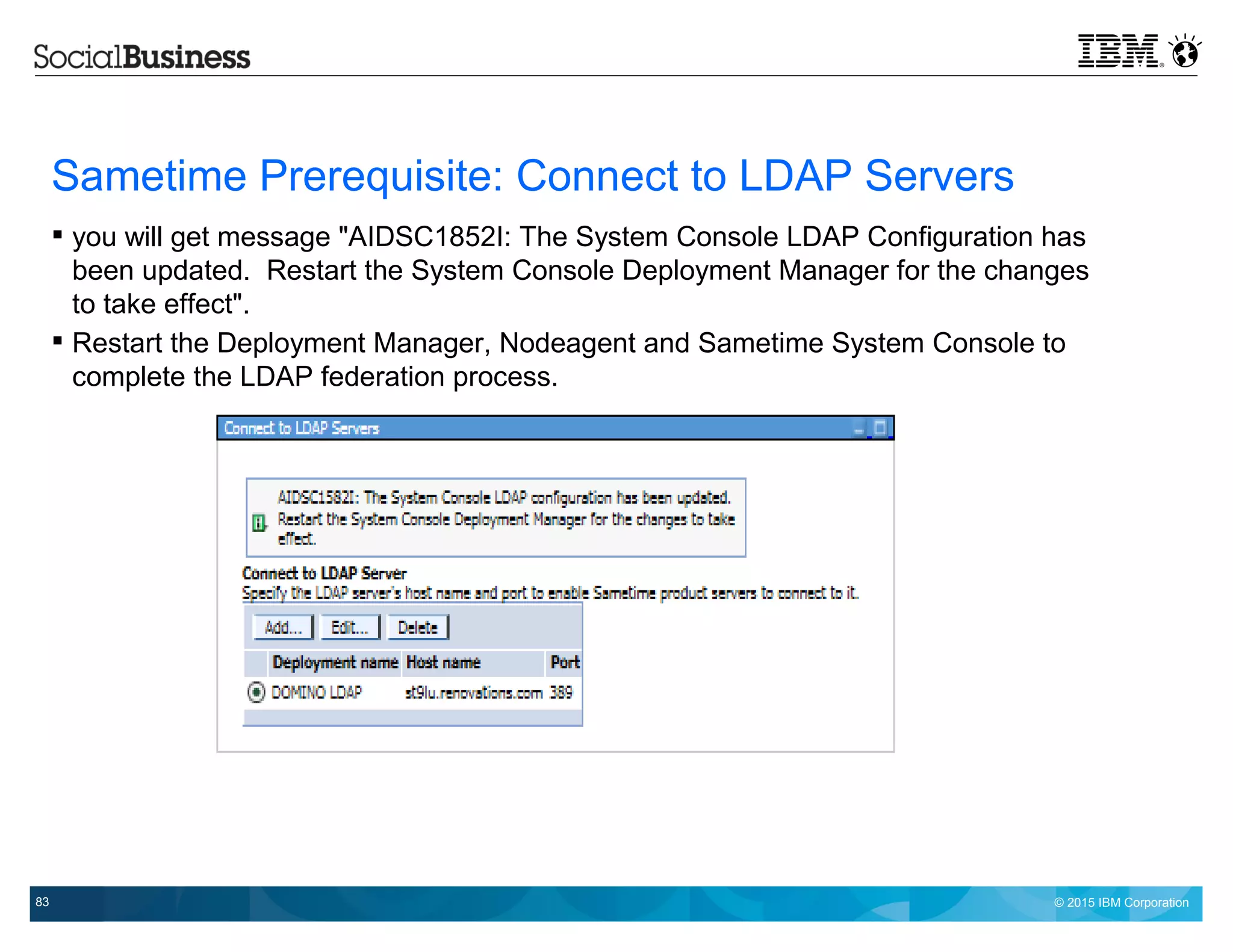 © 2015 IBM Corporation83
Sametime Prerequisite: Connect to LDAP Servers
 you will get message "AIDSC1852I: The System Console LDAP Configuration has
been updated. Restart the System Console Deployment Manager for the changes
to take effect".
 Restart the Deployment Manager, Nodeagent and Sametime System Console to
complete the LDAP federation process.
 