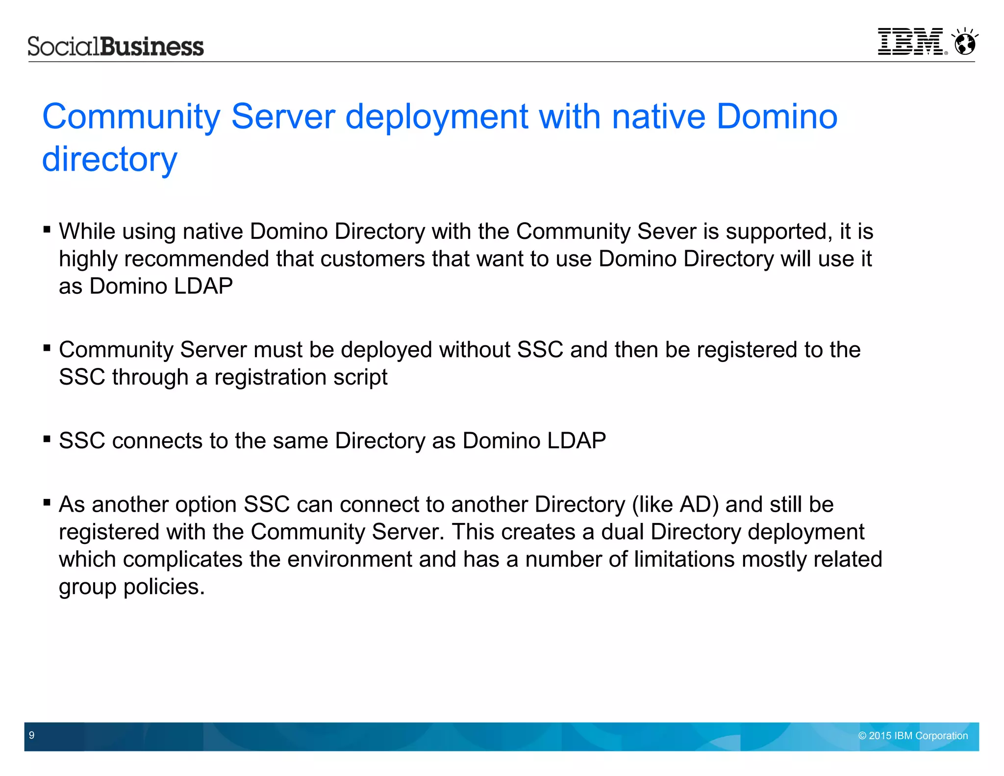 © 2015 IBM Corporation9
Community Server deployment with native Domino
directory
 While using native Domino Directory with the Community Sever is supported, it is
highly recommended that customers that want to use Domino Directory will use it
as Domino LDAP
 Community Server must be deployed without SSC and then be registered to the
SSC through a registration script
 SSC connects to the same Directory as Domino LDAP
 As another option SSC can connect to another Directory (like AD) and still be
registered with the Community Server. This creates a dual Directory deployment
which complicates the environment and has a number of limitations mostly related
group policies.
 