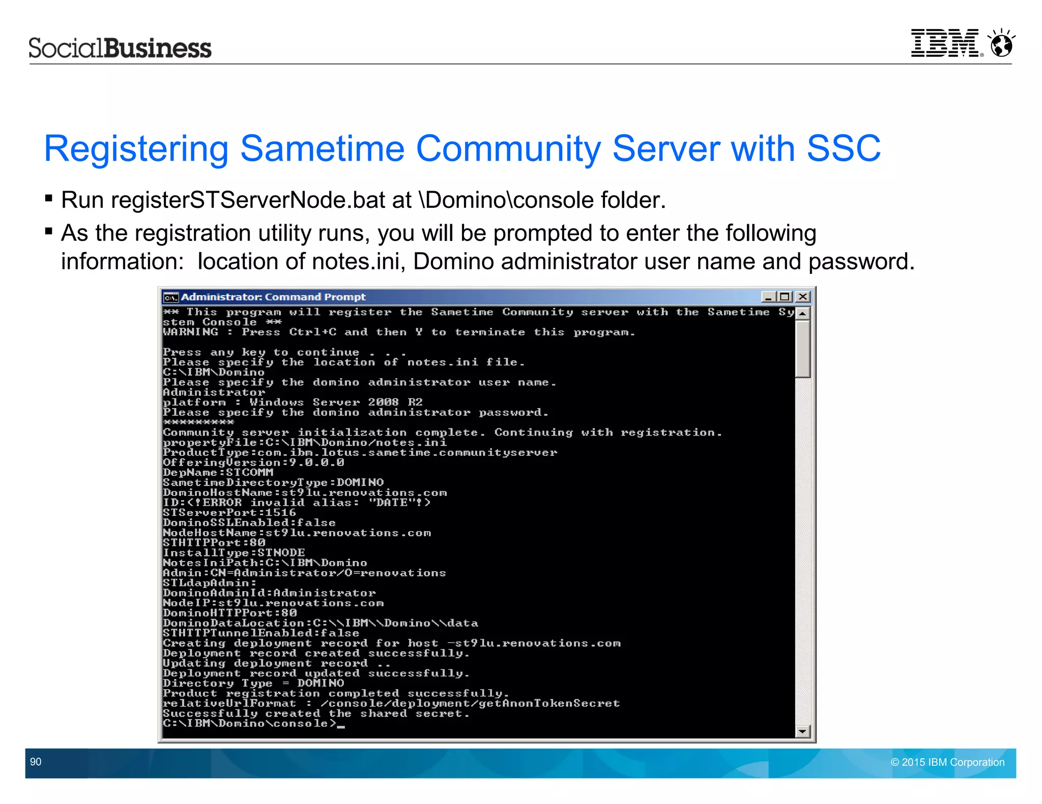 © 2015 IBM Corporation90
Registering Sametime Community Server with SSC
 Run registerSTServerNode.bat at Dominoconsole folder.
 As the registration utility runs, you will be prompted to enter the following
information: location of notes.ini, Domino administrator user name and password.
 