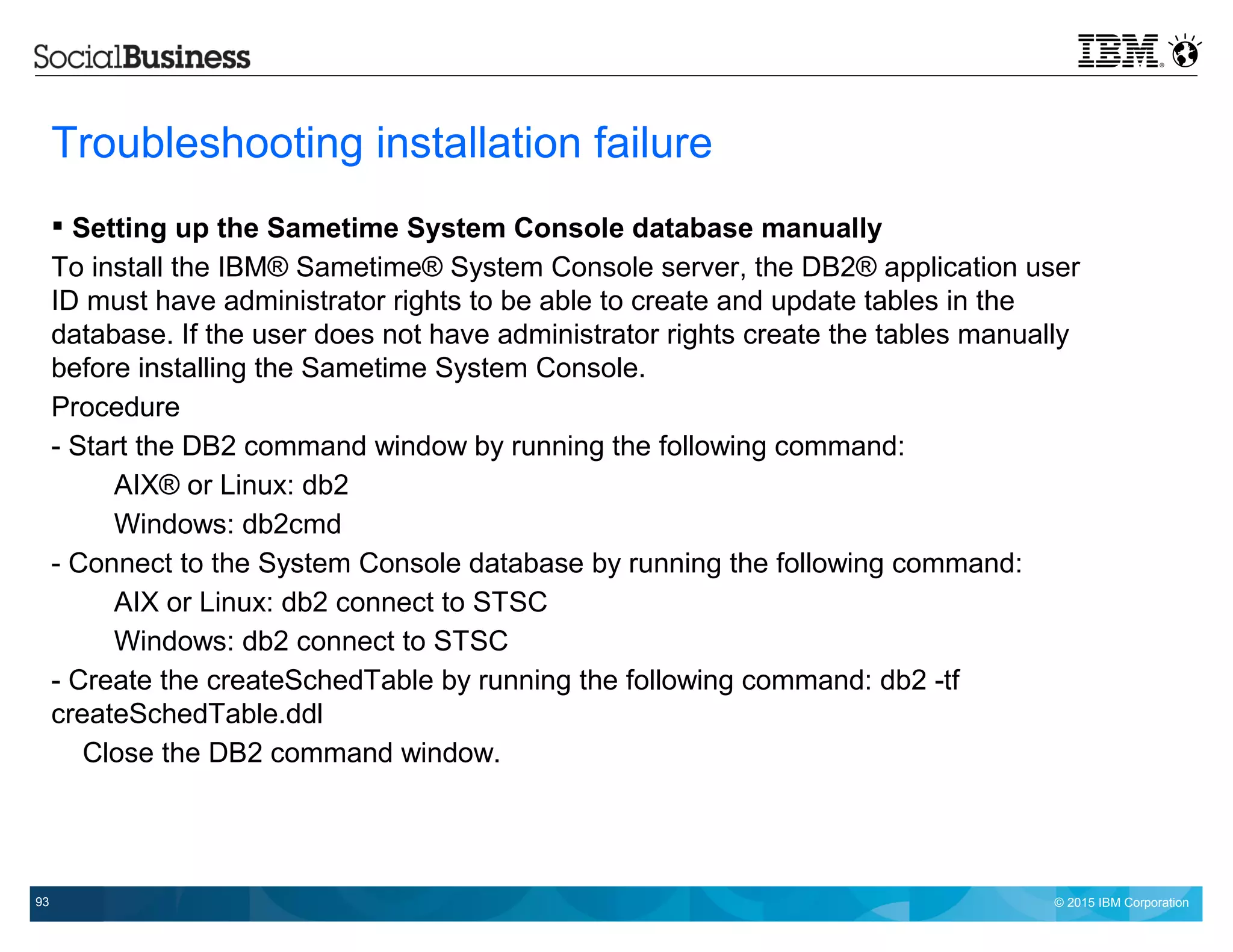 © 2015 IBM Corporation93
Troubleshooting installation failure
 Setting up the Sametime System Console database manually
To install the IBM® Sametime® System Console server, the DB2® application user
ID must have administrator rights to be able to create and update tables in the
database. If the user does not have administrator rights create the tables manually
before installing the Sametime System Console.
Procedure
- Start the DB2 command window by running the following command:
AIX® or Linux: db2
Windows: db2cmd
- Connect to the System Console database by running the following command:
AIX or Linux: db2 connect to STSC
Windows: db2 connect to STSC
- Create the createSchedTable by running the following command: db2 -tf
createSchedTable.ddl
Close the DB2 command window.
 