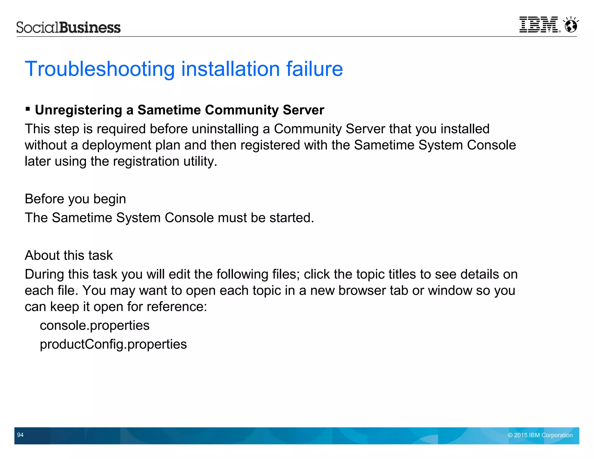© 2015 IBM Corporation94
Troubleshooting installation failure
 Unregistering a Sametime Community Server
This step is required before uninstalling a Community Server that you installed
without a deployment plan and then registered with the Sametime System Console
later using the registration utility.
Before you begin
The Sametime System Console must be started.
About this task
During this task you will edit the following files; click the topic titles to see details on
each file. You may want to open each topic in a new browser tab or window so you
can keep it open for reference:
console.properties
productConfig.properties
 
