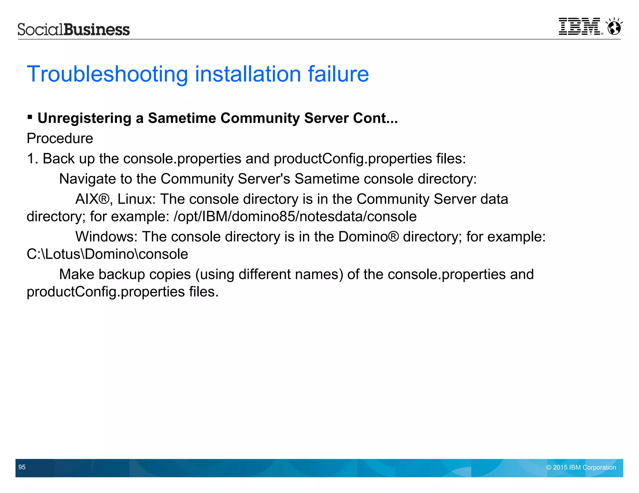 © 2015 IBM Corporation95
Troubleshooting installation failure
 Unregistering a Sametime Community Server Cont...
Procedure
1. Back up the console.properties and productConfig.properties files:
Navigate to the Community Server's Sametime console directory:
AIX®, Linux: The console directory is in the Community Server data
directory; for example: /opt/IBM/domino85/notesdata/console
Windows: The console directory is in the Domino® directory; for example:
C:LotusDominoconsole
Make backup copies (using different names) of the console.properties and
productConfig.properties files.
 