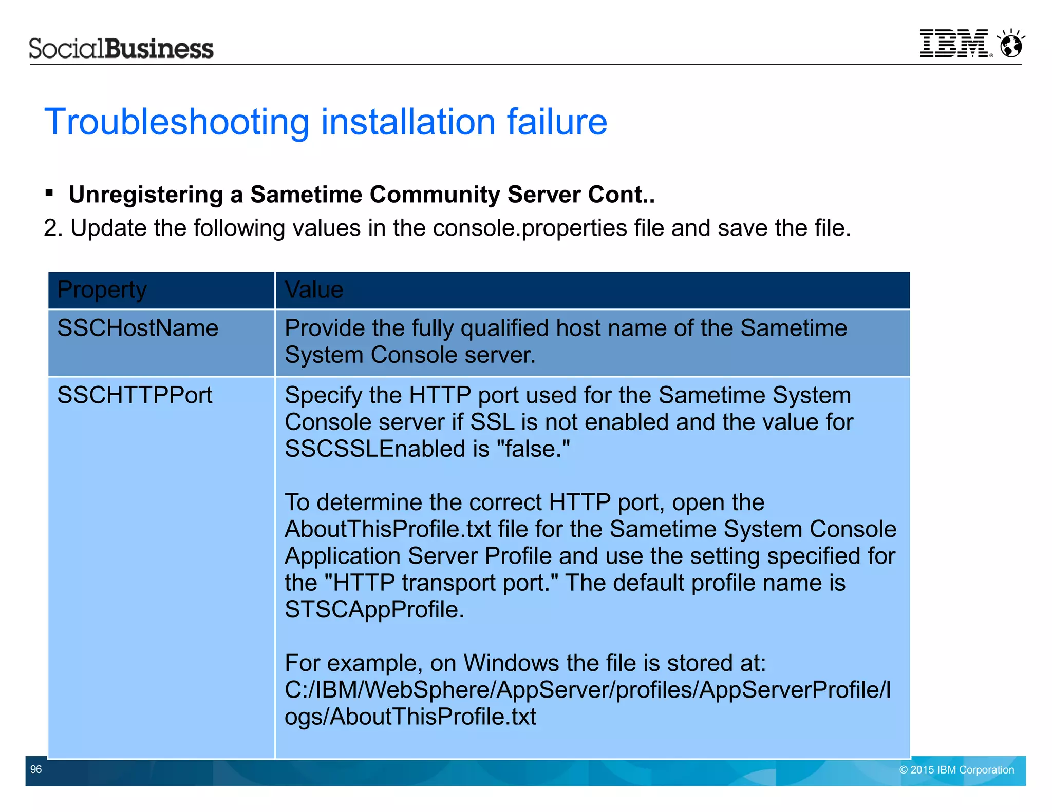 © 2015 IBM Corporation96
Troubleshooting installation failure
 Unregistering a Sametime Community Server Cont..
2. Update the following values in the console.properties file and save the file.
Property Value
SSCHostName Provide the fully qualified host name of the Sametime
System Console server.
SSCHTTPPort Specify the HTTP port used for the Sametime System
Console server if SSL is not enabled and the value for
SSCSSLEnabled is "false."
To determine the correct HTTP port, open the
AboutThisProfile.txt file for the Sametime System Console
Application Server Profile and use the setting specified for
the "HTTP transport port." The default profile name is
STSCAppProfile.
For example, on Windows the file is stored at:
C:/IBM/WebSphere/AppServer/profiles/AppServerProfile/l
ogs/AboutThisProfile.txt
 