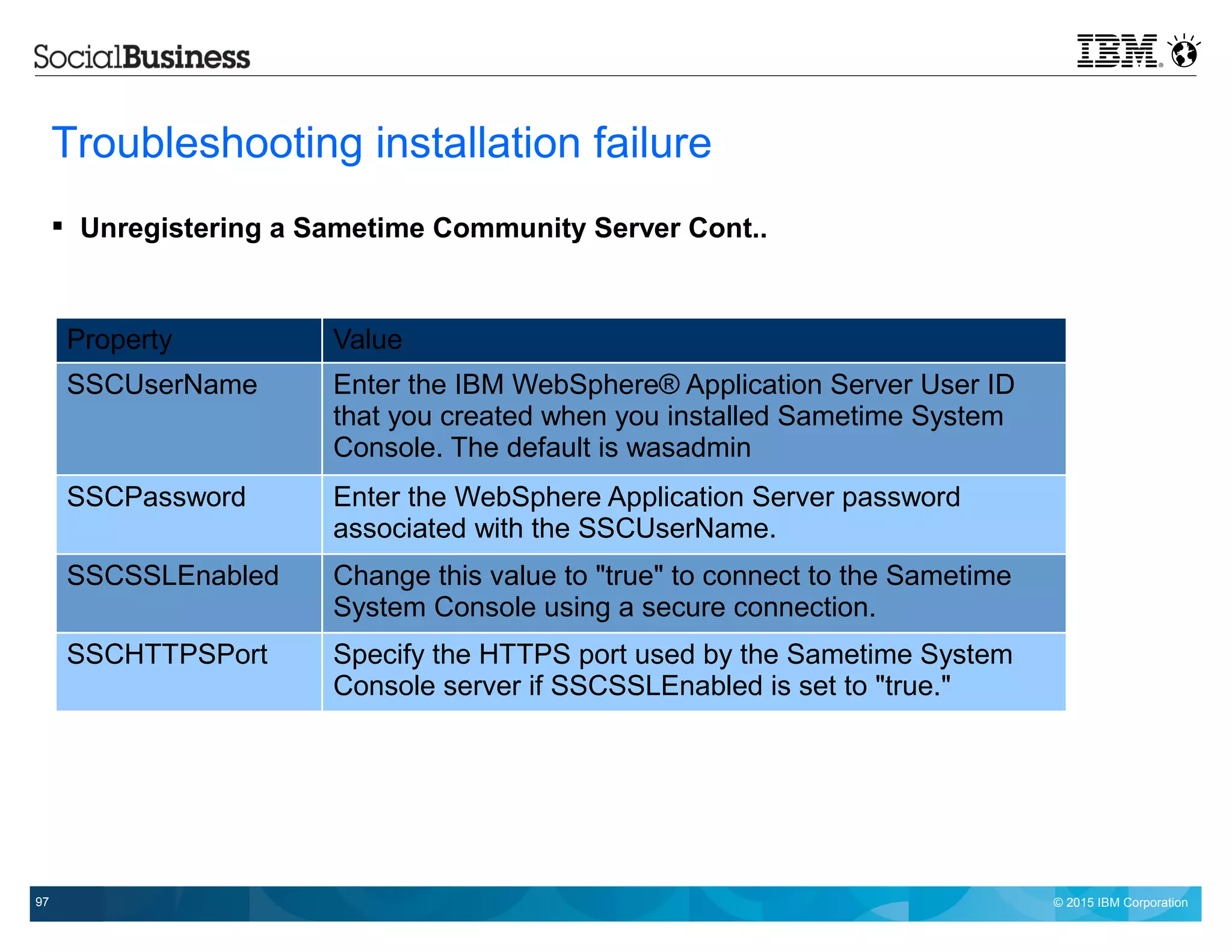 © 2015 IBM Corporation97
Troubleshooting installation failure
 Unregistering a Sametime Community Server Cont..
Property Value
SSCUserName Enter the IBM WebSphere® Application Server User ID
that you created when you installed Sametime System
Console. The default is wasadmin
SSCPassword Enter the WebSphere Application Server password
associated with the SSCUserName.
SSCSSLEnabled Change this value to "true" to connect to the Sametime
System Console using a secure connection.
SSCHTTPSPort Specify the HTTPS port used by the Sametime System
Console server if SSCSSLEnabled is set to "true."
 