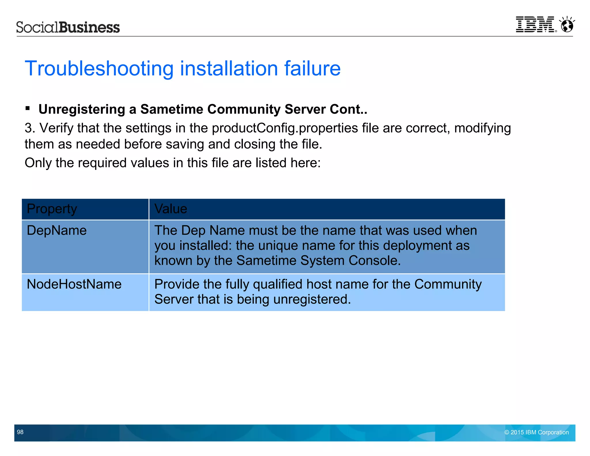 © 2015 IBM Corporation98
Troubleshooting installation failure
 Unregistering a Sametime Community Server Cont..
3. Verify that the settings in the productConfig.properties file are correct, modifying
them as needed before saving and closing the file.
Only the required values in this file are listed here:
Property Value
DepName The Dep Name must be the name that was used when
you installed: the unique name for this deployment as
known by the Sametime System Console.
NodeHostName Provide the fully qualified host name for the Community
Server that is being unregistered.
 