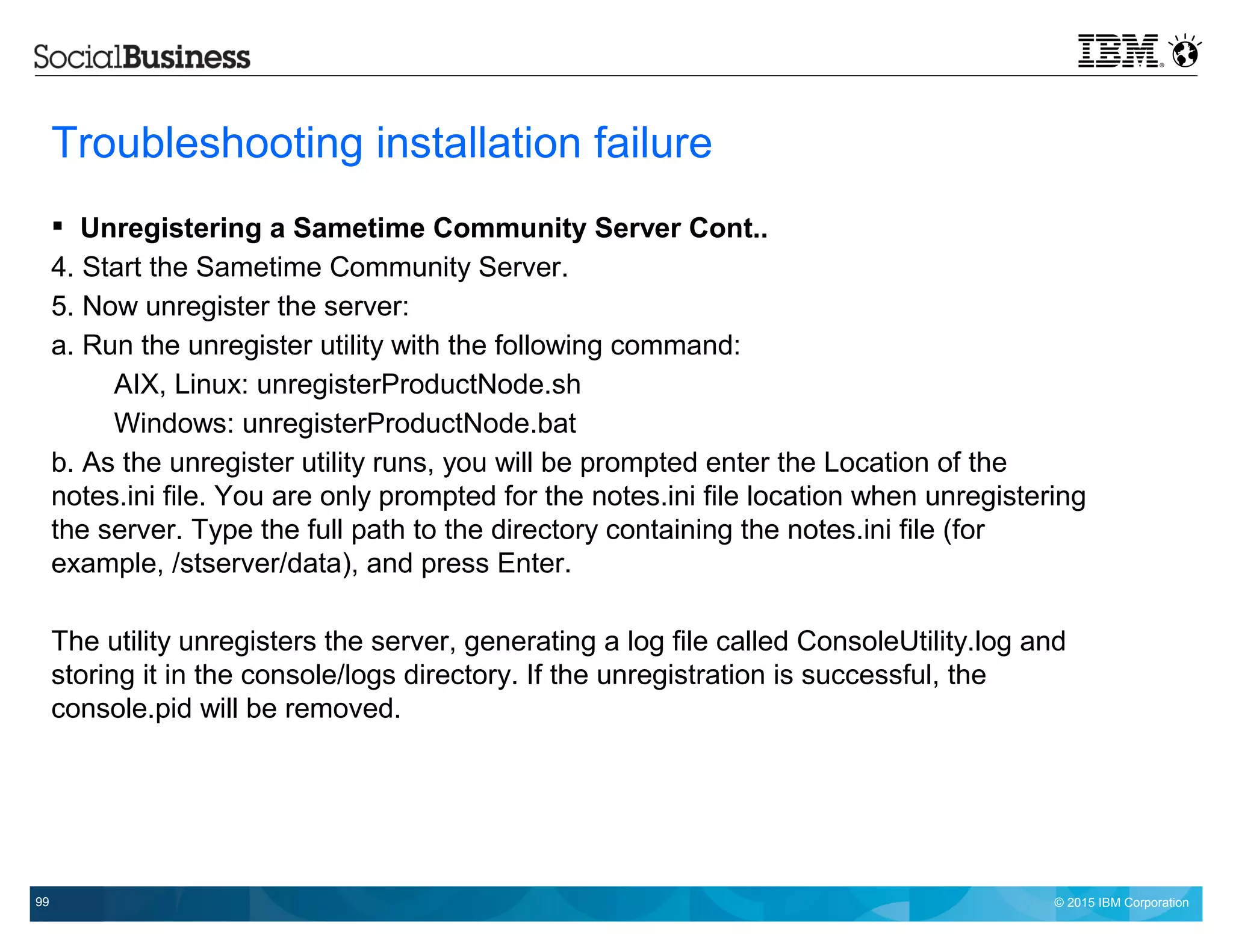 © 2015 IBM Corporation99
Troubleshooting installation failure
 Unregistering a Sametime Community Server Cont..
4. Start the Sametime Community Server.
5. Now unregister the server:
a. Run the unregister utility with the following command:
AIX, Linux: unregisterProductNode.sh
Windows: unregisterProductNode.bat
b. As the unregister utility runs, you will be prompted enter the Location of the
notes.ini file. You are only prompted for the notes.ini file location when unregistering
the server. Type the full path to the directory containing the notes.ini file (for
example, /stserver/data), and press Enter.
The utility unregisters the server, generating a log file called ConsoleUtility.log and
storing it in the console/logs directory. If the unregistration is successful, the
console.pid will be removed.
 