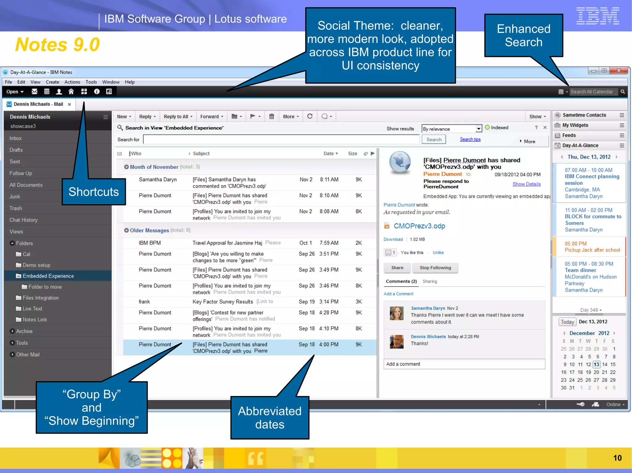 IBM Software Group | Lotus software
                                                      Social Theme: cleaner,       Enhanced
                                                    more modern look, adopted
Notes 9.0                                      rn look, adopted product line for
                                                    across IBM ac
                                                                                    Search
                                                          UI consistency




       Shortcuts



                   IBM Software Group | Lotus software




      “Group By”
         and                          Abbreviated
   “Show Beginning”                     dates

    03/13/13                                                             @2013 IBM Corporation   10
 