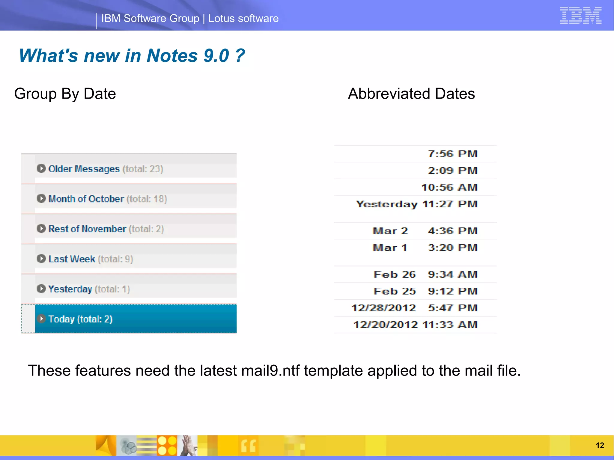 IBM Software Group | Lotus software


What's new in Notes 9.0 ?
Group By Date                                     Abbreviated Dates




                 IBM Software Group | Lotus software




 These features need the latest mail9.ntf template applied to the mail file.



    03/13/13                                               @2013 IBM Corporation   12
 