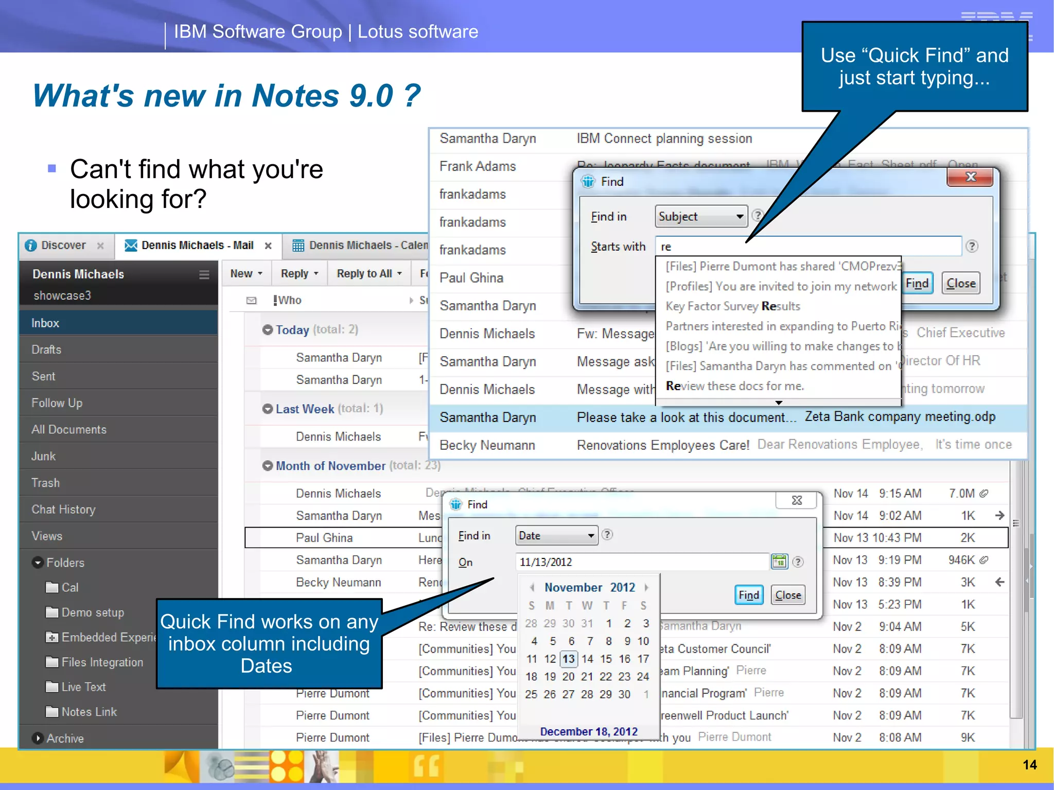 IBM Software Group | Lotus software
                                                          Use “Quick Find” and
                                                           just start typing...
What's new in Notes 9.0 ?

 Can't find what you're
  looking for?




                IBM Software Group | Lotus software




         Quick Find works on any
          inbox column including
                  Dates




   03/13/13                                      @2013 IBM Corporation            14
 