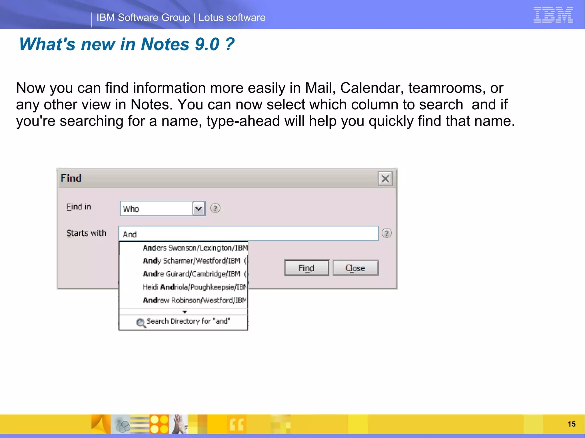 IBM Software Group | Lotus software

What's new in Notes 9.0 ?

Now you can find information more easily in Mail, Calendar, teamrooms, or
any other view in Notes. You can now select which column to search and if
you're searching for a name, type-ahead will help you quickly find that name.




                 IBM Software Group | Lotus software




    03/13/13                                             @2013 IBM Corporation   15
 